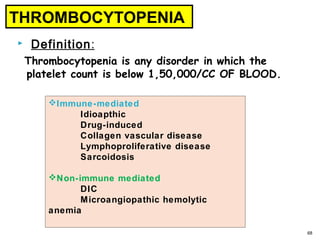  Definition:
Thrombocytopenia is any disorder in which the
platelet count is below 1,50,000/CC OF BLOOD.
68
THROMBOCYTOPENIA
Immune-mediated
Idioapthic
Drug-induced
Collagen vascular disease
Lymphoproliferative disease
Sarcoidosis
Non-immune mediated
DIC
Microangiopathic hemolytic
anemia
 