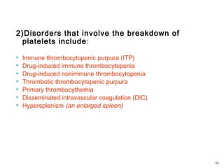 2)Disorders that involve the breakdown of
platelets include:
 Immune thrombocytopenic purpura (ITP)
 Drug-induced immune thrombocytopenia
 Drug-induced nonimmune thrombocytopenia
 Thrombotic thrombocytopenic purpura
 Primary thrombocythemia
 Disseminated intravascular coagulation (DIC)
 Hypersplenism (an enlarged spleen)
70
 