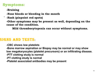 -Bruising
-Nose bleeds or bleeding in the mouth
` -Rash (pinpoint red spots)
-Other symptoms may be present as well, depending on the
cause of the condition.
Mild thrombocytopenia can occur without symptoms.
71
-CBC shows low platelets
-Bone marrow aspiration or Biopsy may be normal or may show
low megakaryocytes (platelet precursors) or an infiltrating disease.
-PTT clotting study is normal
-PT clotting study is normal
-Platelet associated antibodies may be present
Symptoms:
SignS and teStS:
 