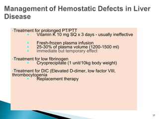 Treatment for prolonged PT/PTT
 Vitamin K 10 mg SQ x 3 days - usually ineffective
 Fresh-frozen plasma infusion
 25-30% of plasma volume (1200-1500 ml)
 immediate but temporary effect
Treatment for low fibrinogen
 Cryoprecipitate (1 unit/10kg body weight)
Treatment for DIC (Elevated D-dimer, low factor VIII,
thrombocytopenia
 Replacement therapy
77
 