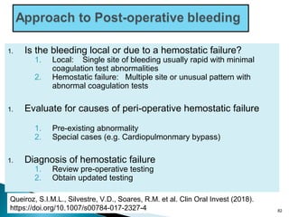 1. Is the bleeding local or due to a hemostatic failure?
1. Local: Single site of bleeding usually rapid with minimal
coagulation test abnormalities
2. Hemostatic failure: Multiple site or unusual pattern with
abnormal coagulation tests
1. Evaluate for causes of peri-operative hemostatic failure
1. Pre-existing abnormality
2. Special cases (e.g. Cardiopulmonmary bypass)
1. Diagnosis of hemostatic failure
1. Review pre-operative testing
2. Obtain updated testing
82
Queiroz, S.I.M.L., Silvestre, V.D., Soares, R.M. et al. Clin Oral Invest (2018).
https://doi.org/10.1007/s00784-017-2327-4
 