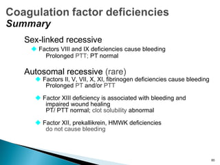 Sex-linked recessive
 Factors VIII and IX deficiencies cause bleeding
Prolonged PTT; PT normal
Autosomal recessive (rare)
 Factors II, V, VII, X, XI, fibrinogen deficiencies cause bleeding
Prolonged PT and/or PTT
 Factor XIII deficiency is associated with bleeding and
impaired wound healing
PT/ PTT normal; clot solubility abnormal
 Factor XII, prekallikrein, HMWK deficiencies
do not cause bleeding
85
 