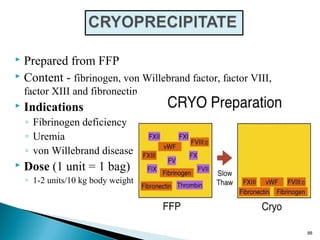  Prepared from FFP
 Content - fibrinogen, von Willebrand factor, factor VIII,
factor XIII and fibronectin
 Indications
◦ Fibrinogen deficiency
◦ Uremia
◦ von Willebrand disease
 Dose (1 unit = 1 bag)
◦ 1-2 units/10 kg body weight
88
 