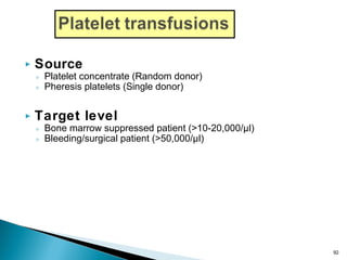  Source
◦ Platelet concentrate (Random donor)
◦ Pheresis platelets (Single donor)
 Target level
◦ Bone marrow suppressed patient (>10-20,000/µl)
◦ Bleeding/surgical patient (>50,000/µl)
92
 