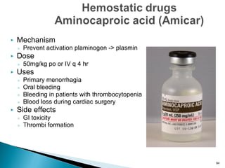  Mechanism
◦ Prevent activation plaminogen -> plasmin
 Dose
◦ 50mg/kg po or IV q 4 hr
 Uses
◦ Primary menorrhagia
◦ Oral bleeding
◦ Bleeding in patients with thrombocytopenia
◦ Blood loss during cardiac surgery
 Side effects
◦ GI toxicity
◦ Thrombi formation
94
 