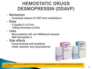 Mechanism
◦ Increased release of VWF from endothelium
 Dose
◦ 0.3µg/kg IV q12 hrs
◦ 150mg intranasal q12hrs
 Uses
◦ Most patients with von Willebrand disease
◦ Mild hemophilia A
 Side effects
◦ Facial flushing and headache
◦ Water retention and hyponatremia
95
Vol 9, Issue 3, 2016, LOCAL HEMOSTATIC AGENTS IN THE MANAGEMENT OF BLEEDING IN ORAL SURGERY,
KUMAR S MP
 