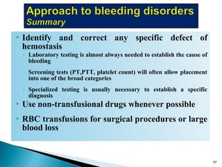  Identify and correct any specific defect of
hemostasis
◦ Laboratory testing is almost always needed to establish the cause of
bleeding
◦ Screening tests (PT,PTT, platelet count) will often allow placement
into one of the broad categories
◦ Specialized testing is usually necessary to establish a specific
diagnosis
 Use non-transfusional drugs whenever possible
 RBC transfusions for surgical procedures or large
blood loss
97
 