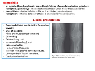Hemophilia
• an inherited bleeding disorder caused by deficiency of coagulation factors including :
- Hemophilia A (commonly) – Inherited deficiency of factor VIII an X-linked recessive disorder.
- Hemophilia B – Inherited deficiency of factor IX an X-linked recessive disorder.
- Hemophilia C – Inherited deficiency of factor XI an autosomal recessive disorder.
Clinical presentation
• Onset and clinical manifestation Depend on
severity.
• Sites of bleeding :
- Joints and muscle (most common)
- GI bleeding
- Genitourinary tract.
- Intracranial bleeding (rare).
• Late complication :
- Hemophilic arthropathy.
- Infection from plasma derived products.
- Development of factors inhibitors.
- Cardiovascular disease.
 