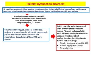 Platelet dysfunction disorders
18 yrs old boy was seen in follow up at the hematology clinic. He has had a life long history of easy bruising along
with recurrent epistaxis and gum bleeding. Examination showed multiple bruises on his arms and legs.
According from case, patient present with
features of primary phase defect, need to order
basic lab including CBC, blood smear,
coagulation profile, LFT and RFT
CBC showed Hb8.9g/dL, WBC 5.2 and Plt 160.
peripheral smear showed a microcytic hypochromic
picture and Plt were normal in count and
morphology. Coagulation, LFT and RFT were
normal.
In this case, the patient presented
with primary phase defect and
normal Plt count and coagulation
tests. Differential diagnosis could be
vascular defect or platelet
dysfunction disorders. Need to do
further tests including :
• Platelet function analyzer PFA 100.
• Platelet aggregation studies.
• Flow cytometry.
 
