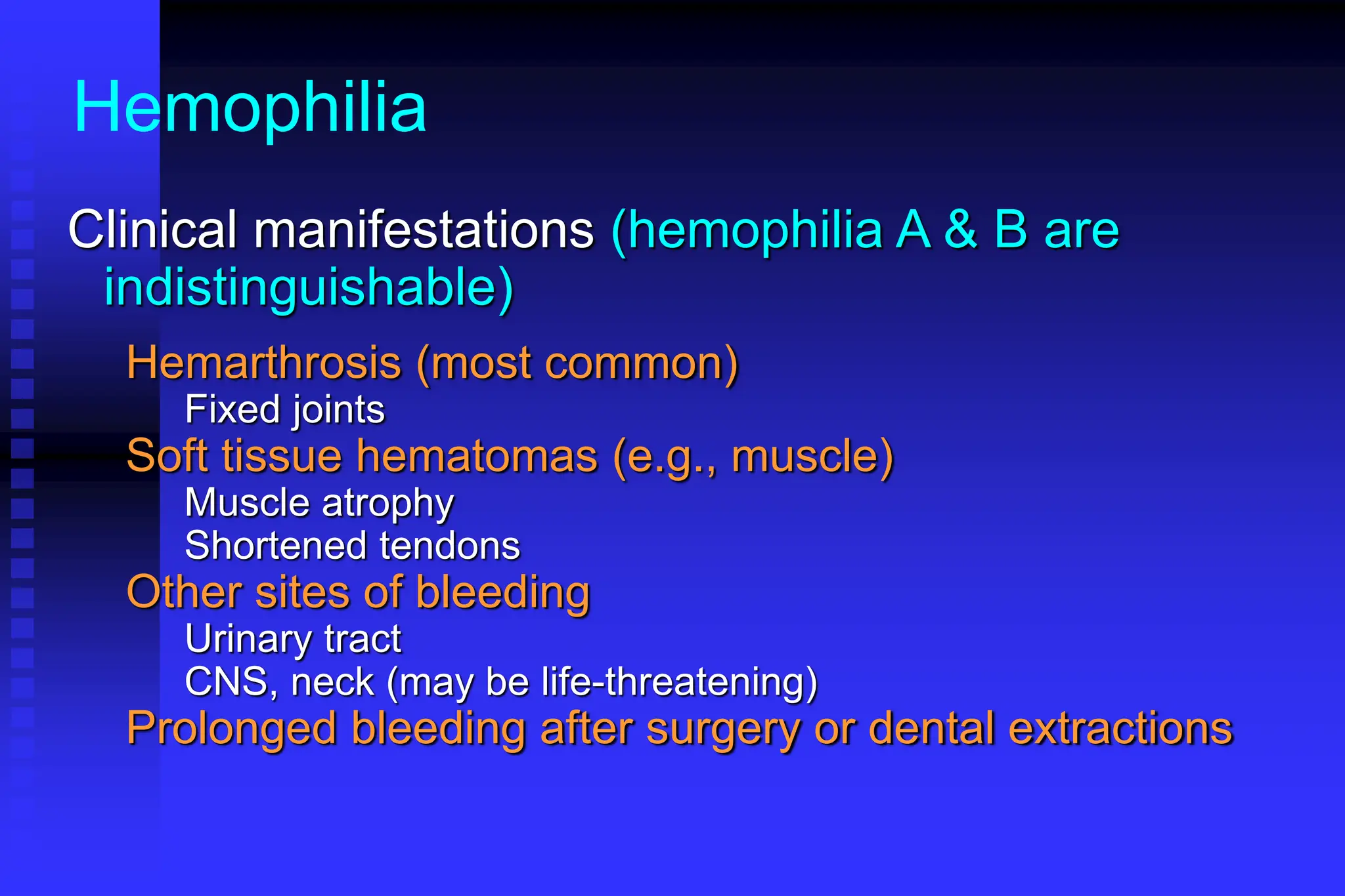 Hemophilia
Clinical manifestations (hemophilia A & B are
indistinguishable)
Hemarthrosis (most common)
Fixed joints
Soft tissue hematomas (e.g., muscle)
Muscle atrophy
Shortened tendons
Other sites of bleeding
Urinary tract
CNS, neck (may be life-threatening)
Prolonged bleeding after surgery or dental extractions
 