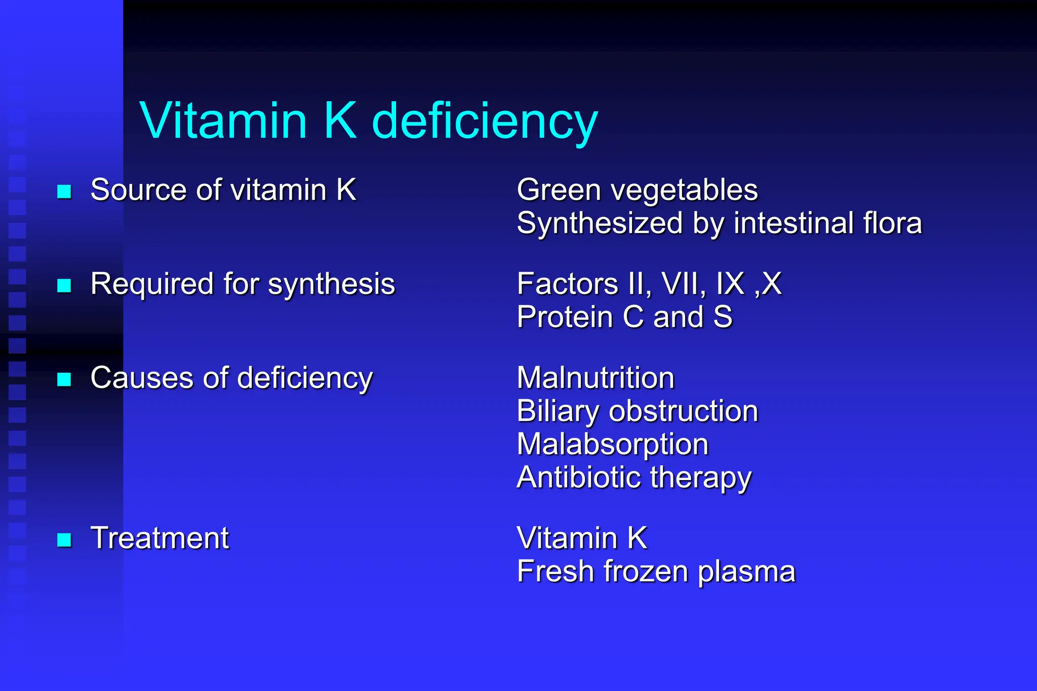 Vitamin K deficiency
 Source of vitamin K Green vegetables
Synthesized by intestinal flora
 Required for synthesis Factors II, VII, IX ,X
Protein C and S
 Causes of deficiency Malnutrition
Biliary obstruction
Malabsorption
Antibiotic therapy
 Treatment Vitamin K
Fresh frozen plasma
 
