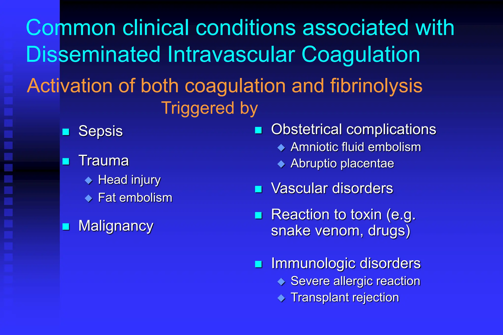 Common clinical conditions associated with
Disseminated Intravascular Coagulation
 Sepsis
 Trauma
 Head injury
 Fat embolism
 Malignancy
 Obstetrical complications
 Amniotic fluid embolism
 Abruptio placentae
 Vascular disorders
 Reaction to toxin (e.g.
snake venom, drugs)
 Immunologic disorders
 Severe allergic reaction
 Transplant rejection
Activation of both coagulation and fibrinolysis
Triggered by
 