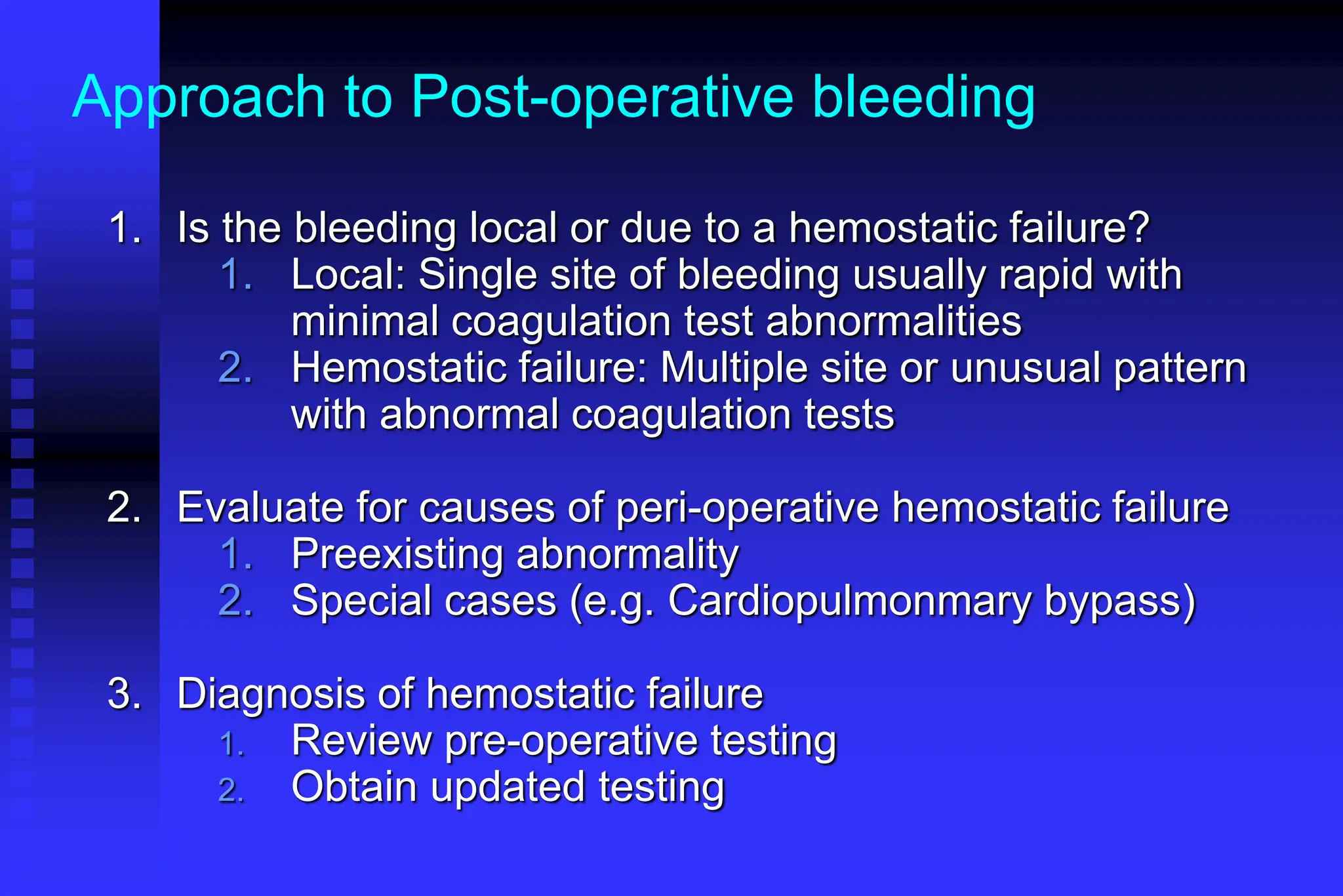 Approach to Post-operative bleeding
1. Is the bleeding local or due to a hemostatic failure?
1. Local: Single site of bleeding usually rapid with
minimal coagulation test abnormalities
2. Hemostatic failure: Multiple site or unusual pattern
with abnormal coagulation tests
2. Evaluate for causes of peri-operative hemostatic failure
1. Preexisting abnormality
2. Special cases (e.g. Cardiopulmonmary bypass)
3. Diagnosis of hemostatic failure
1. Review pre-operative testing
2. Obtain updated testing
 