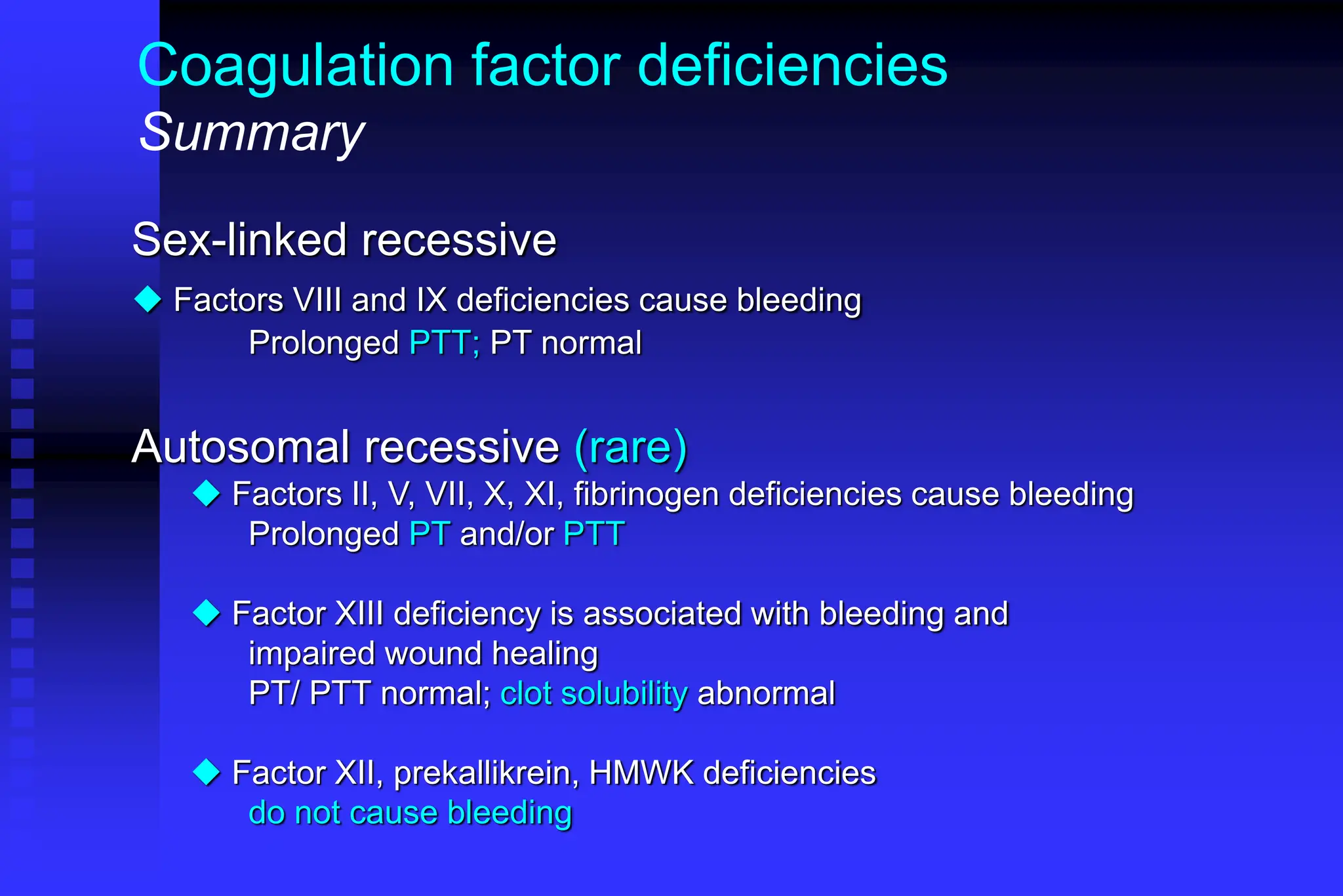 Coagulation factor deficiencies
Summary
Sex-linked recessive
 Factors VIII and IX deficiencies cause bleeding
Prolonged PTT; PT normal
Autosomal recessive (rare)
 Factors II, V, VII, X, XI, fibrinogen deficiencies cause bleeding
Prolonged PT and/or PTT
 Factor XIII deficiency is associated with bleeding and
impaired wound healing
PT/ PTT normal; clot solubility abnormal
 Factor XII, prekallikrein, HMWK deficiencies
do not cause bleeding
 