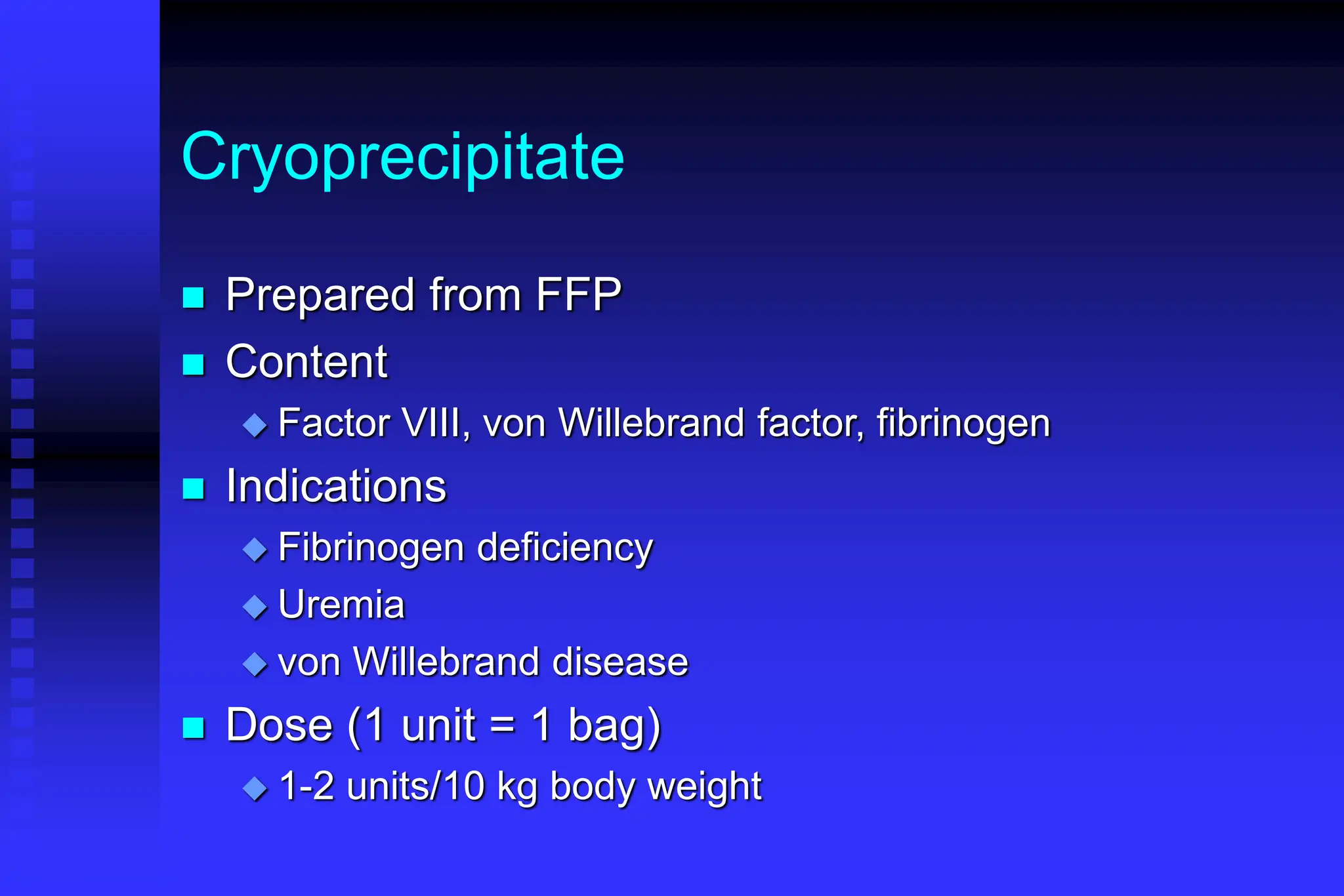 Cryoprecipitate
 Prepared from FFP
 Content
 Factor VIII, von Willebrand factor, fibrinogen
 Indications
 Fibrinogen deficiency
 Uremia
 von Willebrand disease
 Dose (1 unit = 1 bag)
 1-2 units/10 kg body weight
 