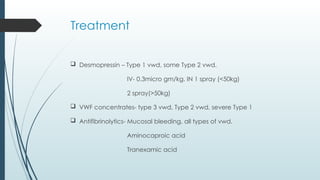 Treatment
 Desmopressin – Type 1 vwd, some Type 2 vwd.
IV- 0.3micro gm/kg, IN 1 spray (<50kg)
2 spray(>50kg)
 VWF concentrates- type 3 vwd, Type 2 vwd, severe Type 1
 Antifibrinolytics- Mucosal bleeding, all types of vwd.
Aminocaproic acid
Tranexamic acid
 