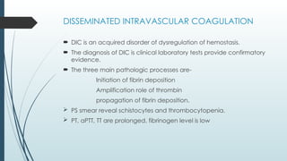 DISSEMINATED INTRAVASCULAR COAGULATION
 DIC is an acquired disorder of dysregulation of hemostasis.
 The diagnosis of DIC is clinical laboratory tests provide confirmatory
evidence.
 The three main pathologic processes are-
Initiation of fibrin deposition
Amplification role of thrombin
propagation of fibrin deposition.
 PS smear reveal schistocytes and thrombocytopenia.
 PT, aPTT, TT are prolonged, fibrinogen level is low
 