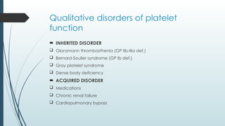 Qualitative disorders of platelet
function
 INHERITED DISORDER
 Glanzmann thrombasthenia (GP IIb-IIIa def.)
 Bernard-Soulier syndrome (GP Ib def.)
 Gray platelet syndrome
 Dense body deficiency
 ACQUIRED DISORDER
 Medications
 Chronic renal failure
 Cardiopulmonary bypass
 
