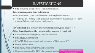  CBC including blood smear and platelet count.
Bone marrow aspiration: Indications:
a)Abnormal WBC count or differential or unexplained anemia
b) Findings on history and physical examination suggestive of bone
marrow failure syndrome or malignancy.
Not indicated in a clinically and hematologically typical case of ITP
Other Investigations: (To rule out other causes, if required):
 Antinuclear antibody (ANA) ,and anti-ds-DNA
 Blood type, Coombs test
 PT, APTT, fibrinogen , and split products of fibrinogen(SPF)
 Liver function tests,
 Blood urea nitrogen (BUN) and Creatinine
 Monospot test and/or EBV, HIV ,parvovirus titers
INVESTIGATIONS
MANUAL OF PEDIATRIC HEMATOLOGY
(PHILIP LANZKOWSKY)
 