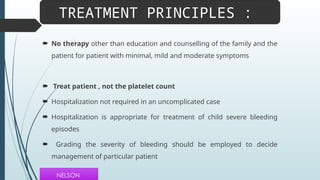  No therapy other than education and counselling of the family and the
patient for patient with minimal, mild and moderate symptoms
 Treat patient , not the platelet count
 Hospitalization not required in an uncomplicated case
 Hospitalization is appropriate for treatment of child severe bleeding
episodes
 Grading the severity of bleeding should be employed to decide
management of particular patient
TREATMENT PRINCIPLES :
NELSON
 