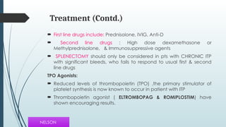 Treatment (Contd.)
 First line drugs include: Prednisolone, IVIG, Anti-D
 Second line drugs : High dose dexamethasone or
Methylprednisolone, & Immunosuppressive agents
 SPLENECTOMY should only be considered in pts with CHRONIC ITP
with significant bleeds, who fails to respond to usual first & second
line drugs
TPO Agonists:
 Reduced levels of thrombopoietin (TPO) ,the primary stimulator of
platelet synthesis is now known to occur in patient with ITP
 Thrombopoietin agonist ( ELTROMBOPAG & ROMIPLOSTIM) have
shown encouraging results.
NELSON
 
