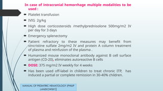 In case of intracranial hemorrhage multiple modalities to be
used :
 Platelet transfusion
 IVIG 2g/kg
 High dose corticosteroids /methylprednisolone 500mg/m2 IV
per day for 3 days
 Emergency splenectomy
 Patient refractory to these measures may benefit from
vincristine sulfate 2mg/m2 IV and protein A column treatment
of plasma and reinfusion of the plasma .
 Humanized mouse monoclonal antibody against B cell surface
antigen (CD-20), eliminates autoreactive B cells
 DOSE: 375 mg/m2 IV weekly for 4 weeks
 Has been used off-label in children to treat chronic ITP, has
induced a partial or complete remission in 30-40% children.
MANUAL OF PEDIATRIC HEMATOLOGY (PHILIP
LANZKOWSKY)
 