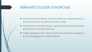 BERNARD SOULIER SYNDROME
 Autosomal recessive disorder, Caused by absence or severe deficiency of
the VWF receptor on the platelet membrane (GPIb).
 Characterize by- Thrombocytopenia, giant platelets, prolonged bleeding
time(> 20 min) or PFA-100 closure time.
 Platelet aggregation tests- absent ristocetin induced platelet aggregation
but normal aggregation to all other agonists.
 