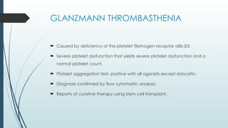 GLANZMANN THROMBASTHENIA
 Caused by deficiency of the platelet fibrinogen receptor αIIb-β3.
 Severe platelet dysfunction that yields severe platelet dysfunction and a
normal platelet count.
 Platelet aggregation test- positive with all agonists except ristocetin.
 Diagnosis confirmed by flow cytometric analysis.
 Reports of curative therapy using stem cell transplant.
 