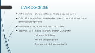 LIVER DISORDER
 All the clotting factor except factor VIII are produced by liver.
 Only 15% have significant bleeding because of concomitant reuction in
anticoagulation proteins.
 Mainly due to decreased synthesis of all proteins.
 Treatment Vit k – infants 1mg/24hr, children 2-5mg/24hr,
adolescents- 5-10mg.
FFP and cryoprecipitate
Desmopressin (0.3microgm/kg IV)
 