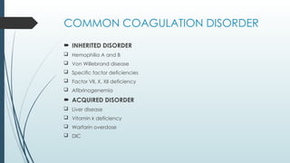 COMMON COAGULATION DISORDER
 INHERITED DISORDER
 Hemophilia A and B
 Von Willebrand disease
 Specific factor deficiencies
 Factor VII, X, XII deficiency
 Afibrinogenemia
 ACQUIRED DISORDER
 Liver disease
 Vitamin k deficiency
 Warfarin overdose
 DIC
 