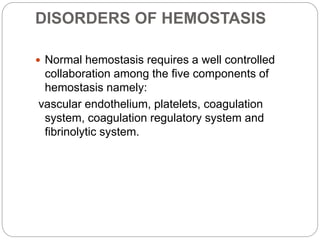 DISORDERS OF HEMOSTASIS
 Normal hemostasis requires a well controlled
collaboration among the five components of
hemostasis namely:
vascular endothelium, platelets, coagulation
system, coagulation regulatory system and
fibrinolytic system.
 