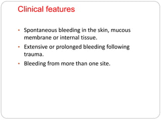 Clinical features
• Spontaneous bleeding in the skin, mucous
membrane or internal tissue.
• Extensive or prolonged bleeding following
trauma.
• Bleeding from more than one site.
 