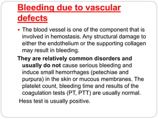 Bleeding due to vascular
defects
 The blood vessel is one of the component that is
involved in hemostasis. Any structural damage to
either the endothelium or the supporting collagen
may result in bleeding.
They are relatively common disorders and
usually do not cause serious bleeding and
induce small hemorrhages (petechiae and
purpura) in the skin or mucous membranes. The
platelet count, bleeding time and results of the
coagulation tests (PT, PTT) are usually normal.
Hess test is usually positive.
 