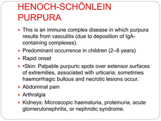 HENOCH-SCHÖNLEIN
PURPURA
 This is an immune complex disease in which purpura
results from vasculitis (due to deposition of IgA-
containing complexes).
 Predominant occurrence in children (2–8 years)
 Rapid onset
 •Skin: Palpable purpuric spots over extensor surfaces
of extremities, associated with urticaria; sometimes
haemorrhagic bullous and necrotic lesions occur.
 Abdominal pain
 Arthralgia
 Kidneys: Microscopic haematuria, proteinuria, acute
glomerulonephritis, or nephrotic syndrome.
 