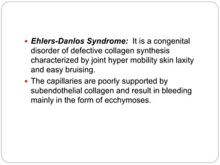  Ehlers-Danlos Syndrome: It is a congenital
disorder of defective collagen synthesis
characterized by joint hyper mobility skin laxity
and easy bruising.
 The capillaries are poorly supported by
subendothelial collagen and result in bleeding
mainly in the form of ecchymoses.
 