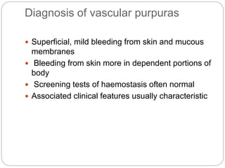 Diagnosis of vascular purpuras
 Superficial, mild bleeding from skin and mucous
membranes
 Bleeding from skin more in dependent portions of
body
 Screening tests of haemostasis often normal
 Associated clinical features usually characteristic
 
