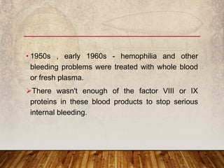 • 1950s , early 1960s - hemophilia and other
bleeding problems were treated with whole blood
or fresh plasma.
There wasn't enough of the factor VIII or IX
proteins in these blood products to stop serious
internal bleeding.
 