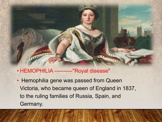 • HEMOPHILIA ----------"Royal disease"
• Hemophilia gene was passed from Queen
Victoria, who became queen of England in 1837,
to the ruling families of Russia, Spain, and
Germany.
HEMOPHILIA
 