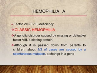  Factor VIII (FVIII) deficiency
CLASSIC HEMOPHILIA
A genetic disorder caused by missing or defective
factor VIII, a clotting protein.
Although it is passed down from parents to
children, about 1/3 of cases are caused by a
spontaneous mutation, a change in a gene
HEMOPHILIA A
 