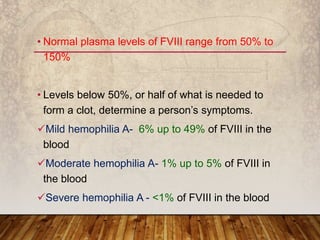 • Normal plasma levels of FVIII range from 50% to
150%
• Levels below 50%, or half of what is needed to
form a clot, determine a person’s symptoms.
Mild hemophilia A- 6% up to 49% of FVIII in the
blood
Moderate hemophilia A- 1% up to 5% of FVIII in
the blood
Severe hemophilia A - <1% of FVIII in the blood
 