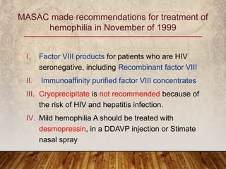 I. Factor VIII products for patients who are HIV
seronegative, including Recombinant factor VIII
II. Immunoaffinity purified factor VIII concentrates
III. Cryoprecipitate is not recommended because of
the risk of HIV and hepatitis infection.
IV. Mild hemophilia A should be treated with
desmopressin, in a DDAVP injection or Stimate
nasal spray
MASAC made recommendations for treatment of
hemophilia in November of 1999
 