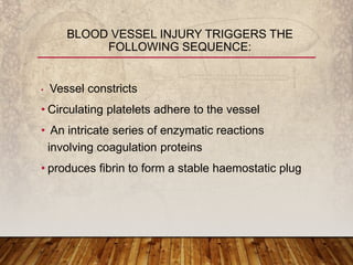 • Vessel constricts
• Circulating platelets adhere to the vessel
• An intricate series of enzymatic reactions
involving coagulation proteins
• produces fibrin to form a stable haemostatic plug
BLOOD VESSEL INJURY TRIGGERS THE
FOLLOWING SEQUENCE:
 