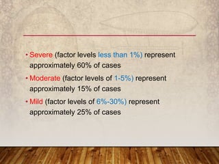 • Severe (factor levels less than 1%) represent
approximately 60% of cases
• Moderate (factor levels of 1-5%) represent
approximately 15% of cases
• Mild (factor levels of 6%-30%) represent
approximately 25% of cases
 