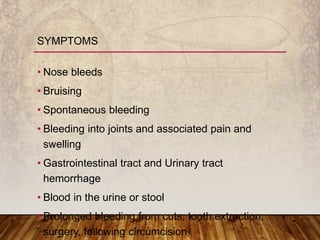 • Nose bleeds
• Bruising
• Spontaneous bleeding
• Bleeding into joints and associated pain and
swelling
• Gastrointestinal tract and Urinary tract
hemorrhage
• Blood in the urine or stool
• Prolonged bleeding from cuts, tooth extraction,
surgery, following circumcision
SYMPTOMS
 