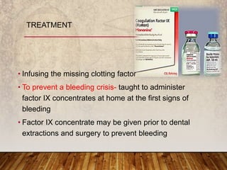 • Infusing the missing clotting factor
• To prevent a bleeding crisis- taught to administer
factor IX concentrates at home at the first signs of
bleeding
• Factor IX concentrate may be given prior to dental
extractions and surgery to prevent bleeding
TREATMENT
 
