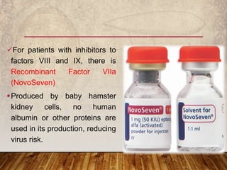 For patients with inhibitors to
factors VIII and IX, there is
Recombinant Factor VIIa
(NovoSeven)
Produced by baby hamster
kidney cells, no human
albumin or other proteins are
used in its production, reducing
virus risk.
 