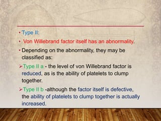 • Type II:
• Von Willebrand factor itself has an abnormality.
• Depending on the abnormality, they may be
classified as:
Type II a - the level of von Willebrand factor is
reduced, as is the ability of platelets to clump
together.
Type II b -although the factor itself is defective,
the ability of platelets to clump together is actually
increased.
 