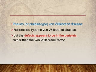 • Pseudo (or platelet-type) von Willebrand disease:
Resembles Type IIb von Willebrand disease,
but the defects appears to be in the platelets,
rather than the von Willebrand factor.
 