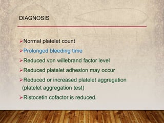 Normal platelet count
Prolonged bleeding time
Reduced von willebrand factor level
Reduced platelet adhesion may occur
Reduced or increased platelet aggregation
(platelet aggregation test)
Ristocetin cofactor is reduced.
DIAGNOSIS
 