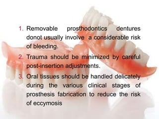 1. Removable prosthodontics dentures
donot usually involve a considerable risk
of bleeding.
2. Trauma should be minimized by careful
post-insertion adjustments.
3. Oral tissues should be handled delicately
during the various clinical stages of
prosthesis fabrication to reduce the risk
of eccymosis
 